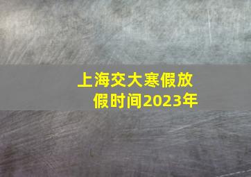 上海交大寒假放假时间2023年