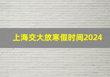 上海交大放寒假时间2024