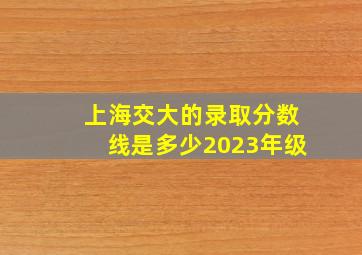 上海交大的录取分数线是多少2023年级