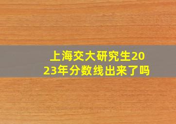 上海交大研究生2023年分数线出来了吗