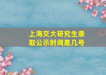 上海交大研究生录取公示时间是几号