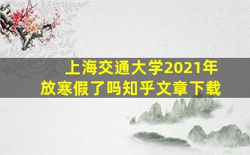 上海交通大学2021年放寒假了吗知乎文章下载