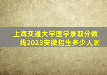 上海交通大学医学录取分数线2023安徽招生多少人啊