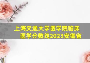 上海交通大学医学院临床医学分数线2023安徽省