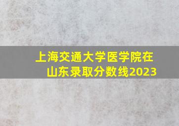 上海交通大学医学院在山东录取分数线2023