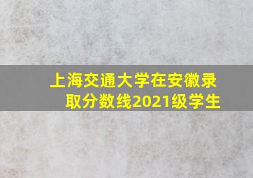 上海交通大学在安徽录取分数线2021级学生