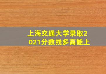 上海交通大学录取2021分数线多高能上