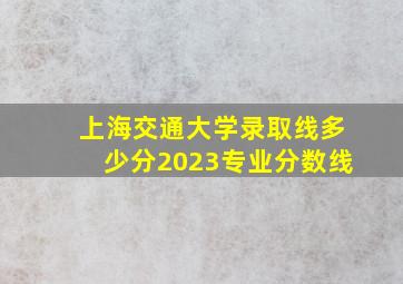 上海交通大学录取线多少分2023专业分数线