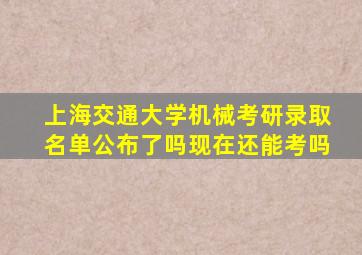 上海交通大学机械考研录取名单公布了吗现在还能考吗