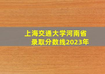 上海交通大学河南省录取分数线2023年