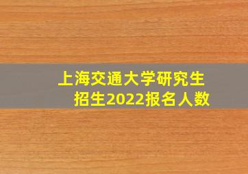 上海交通大学研究生招生2022报名人数