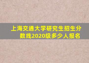 上海交通大学研究生招生分数线2020级多少人报名