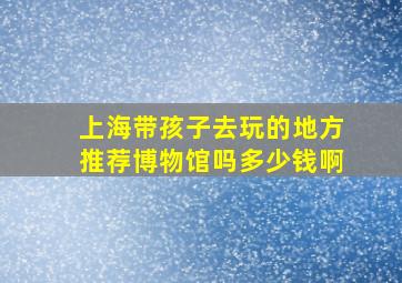 上海带孩子去玩的地方推荐博物馆吗多少钱啊