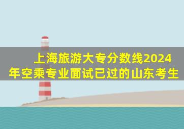 上海旅游大专分数线2024年空乘专业面试已过的山东考生