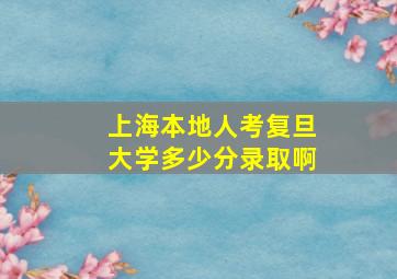 上海本地人考复旦大学多少分录取啊