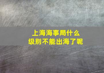 上海海事局什么级别不能出海了呢