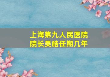 上海第九人民医院院长吴皓任期几年