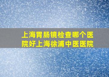 上海胃肠镜检查哪个医院好上海徐浦中医医院