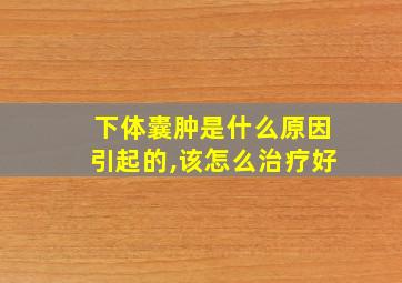 下体囊肿是什么原因引起的,该怎么治疗好