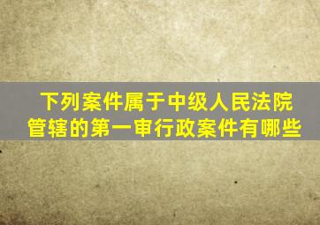 下列案件属于中级人民法院管辖的第一审行政案件有哪些