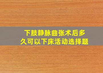 下肢静脉曲张术后多久可以下床活动选择题