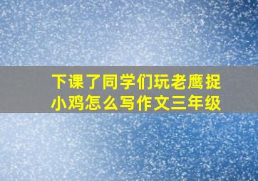 下课了同学们玩老鹰捉小鸡怎么写作文三年级