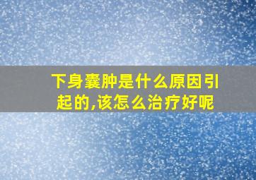 下身囊肿是什么原因引起的,该怎么治疗好呢