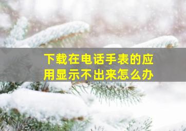 下载在电话手表的应用显示不出来怎么办