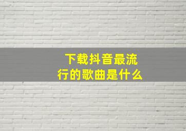 下载抖音最流行的歌曲是什么