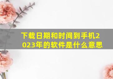 下载日期和时间到手机2023年的软件是什么意思