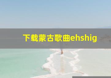 下载蒙古歌曲ehshig