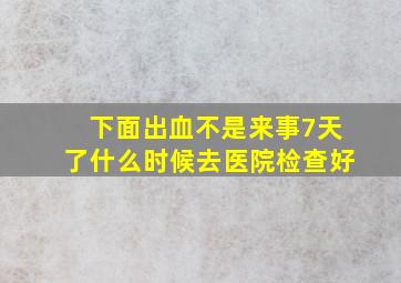 下面出血不是来事7天了什么时候去医院检查好