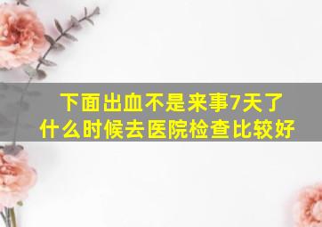 下面出血不是来事7天了什么时候去医院检查比较好