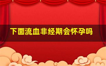 下面流血非经期会怀孕吗