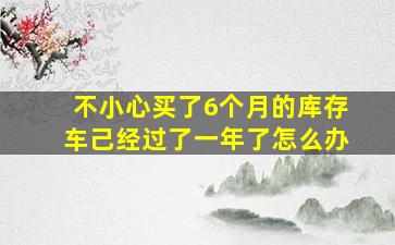 不小心买了6个月的库存车己经过了一年了怎么办