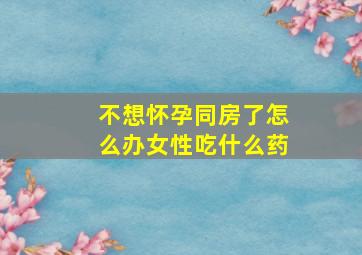 不想怀孕同房了怎么办女性吃什么药