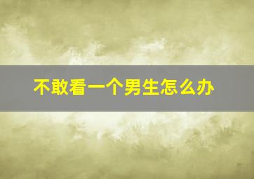 不敢看一个男生怎么办