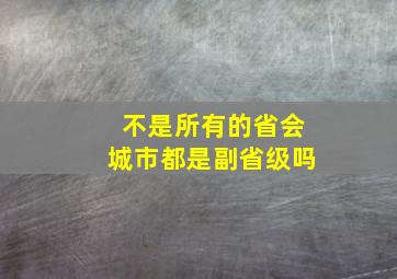 不是所有的省会城市都是副省级吗