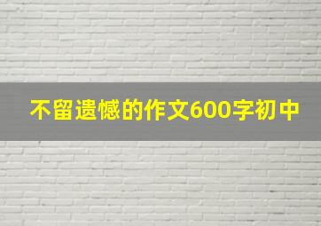 不留遗憾的作文600字初中