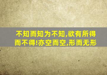 不知而知为不知,欲有所得而不得!亦空而空,形而无形