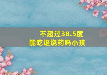 不超过38.5度能吃退烧药吗小孩