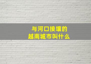 与河口接壤的越南城市叫什么