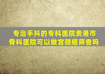 专治手抖的专科医院贵港市骨科医院可以做宫颈癌筛查吗