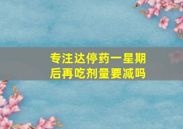 专注达停药一星期后再吃剂量要减吗