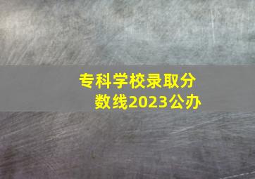 专科学校录取分数线2023公办