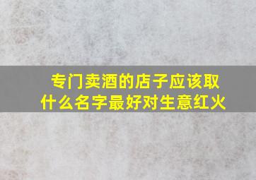 专门卖酒的店子应该取什么名字最好对生意红火