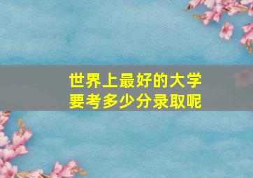 世界上最好的大学要考多少分录取呢