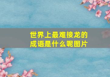 世界上最难接龙的成语是什么呢图片