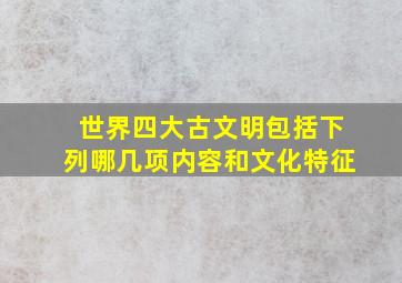 世界四大古文明包括下列哪几项内容和文化特征