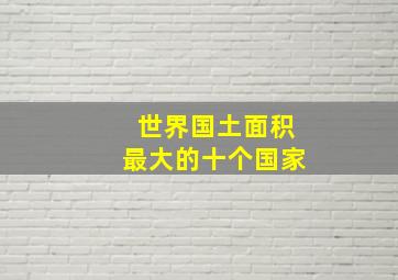 世界国土面积最大的十个国家